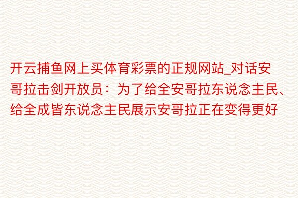 开云捕鱼网上买体育彩票的正规网站_对话安哥拉击剑开放员：为了给全安哥拉东说念主民、给全成皆东说念主民展示安哥拉正在变得更好