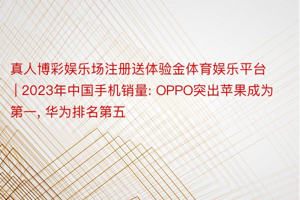 真人博彩娱乐场注册送体验金体育娱乐平台 | 2023年中国手机销量: OPPO突出苹果成为第一， 华为排名第五