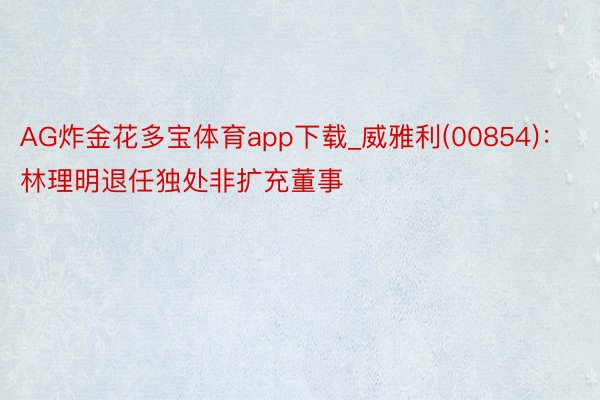 AG炸金花多宝体育app下载_威雅利(00854)：林理明退任独处非扩充董事