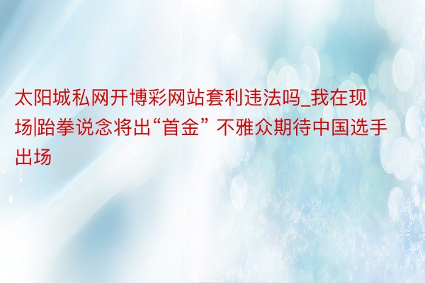 太阳城私网开博彩网站套利违法吗_我在现场|跆拳说念将出“首金” 不雅众期待中国选手出场