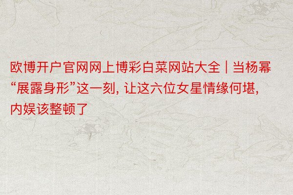 欧博开户官网网上博彩白菜网站大全 | 当杨幂“展露身形”这一刻， 让这六位女星情缘何堪， 内娱该整顿了