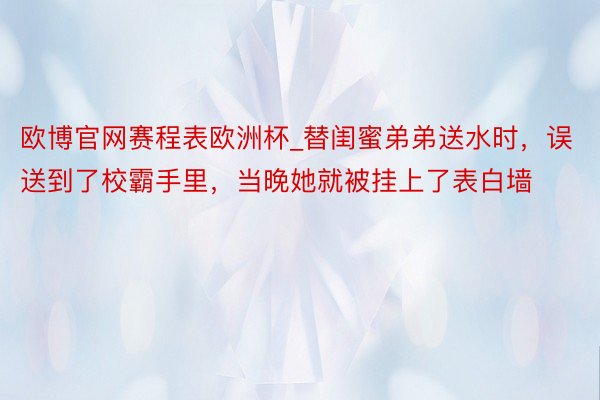 欧博官网赛程表欧洲杯_替闺蜜弟弟送水时，误送到了校霸手里，当晚她就被挂上了表白墙