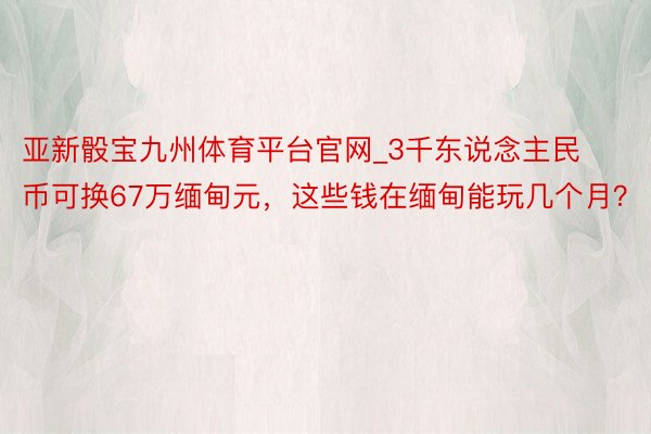 亚新骰宝九州体育平台官网_3千东说念主民币可换67万缅甸元，这些钱在缅甸能玩几个月？