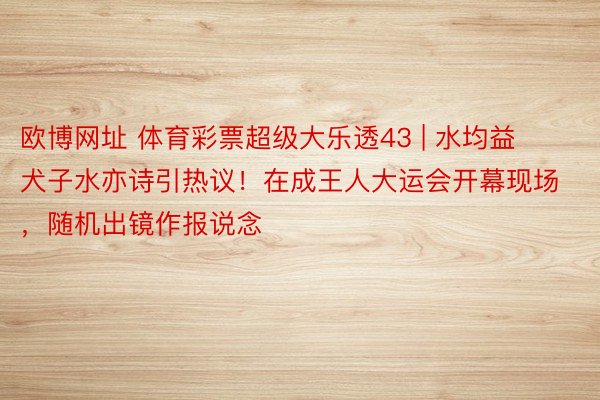 欧博网址 体育彩票超级大乐透43 | 水均益犬子水亦诗引热议！在成王人大运会开幕现场，随机出镜作报说念