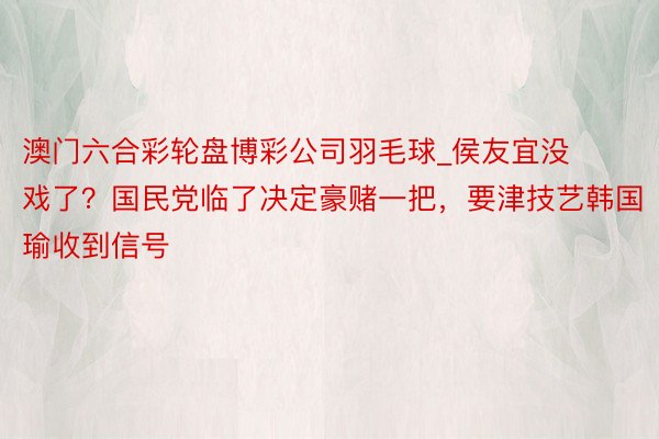 澳门六合彩轮盘博彩公司羽毛球_侯友宜没戏了？国民党临了决定豪赌一把，要津技艺韩国瑜收到信号