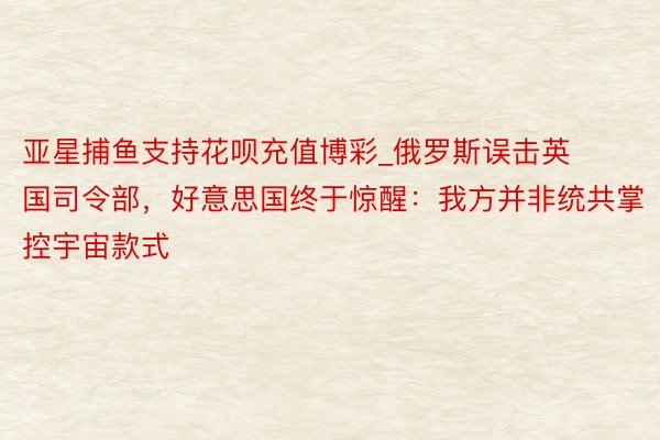 亚星捕鱼支持花呗充值博彩_俄罗斯误击英国司令部，好意思国终于惊醒：我方并非统共掌控宇宙款式