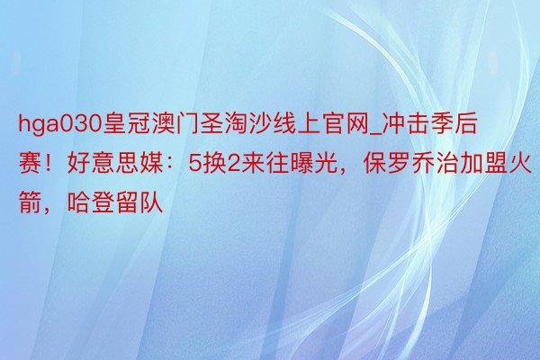 hga030皇冠澳门圣淘沙线上官网_冲击季后赛！好意思媒：5换2来往曝光，保罗乔治加盟火箭，哈登留队