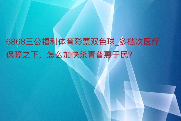 6868三公福利体育彩票双色球_多档次医疗保障之下，怎么加快杀青普惠于民？