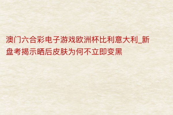 澳门六合彩电子游戏欧洲杯比利意大利_新盘考揭示晒后皮肤为何不立即变黑