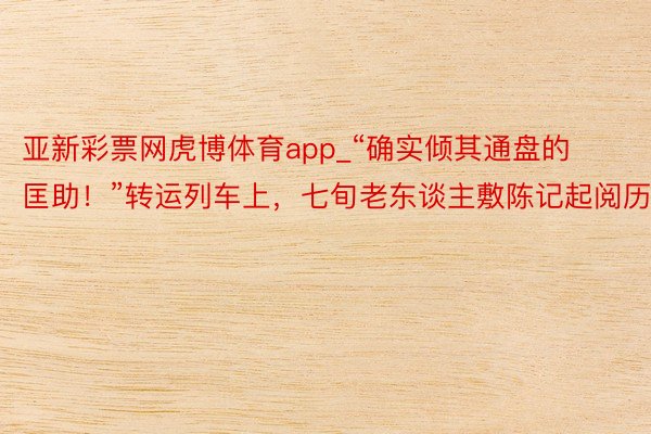 亚新彩票网虎博体育app_“确实倾其通盘的匡助！”转运列车上，七旬老东谈主敷陈记起阅历