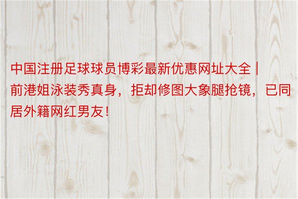 中国注册足球球员博彩最新优惠网址大全 | 前港姐泳装秀真身，拒却修图大象腿抢镜，已同居外籍网红男友！