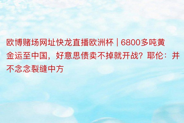 欧博赌场网址快龙直播欧洲杯 | 6800多吨黄金运至中国，好意思债卖不掉就开战？耶伦：并不念念裂缝中方