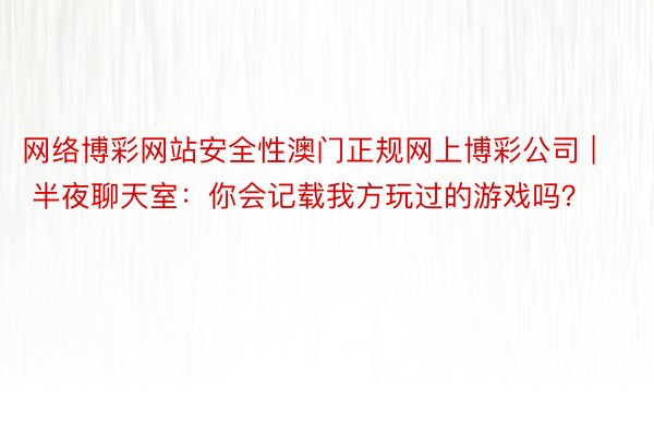 网络博彩网站安全性澳门正规网上博彩公司 | 半夜聊天室：你会记载我方玩过的游戏吗？