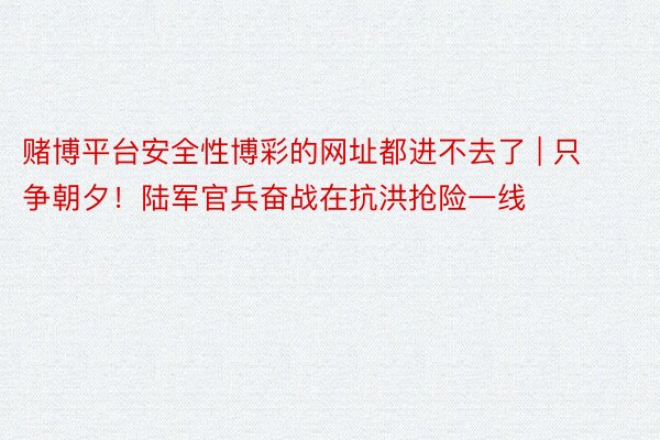 赌博平台安全性博彩的网址都进不去了 | 只争朝夕！陆军官兵奋战在抗洪抢险一线