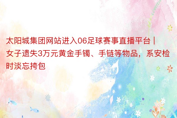 太阳城集团网站进入06足球赛事直播平台 | 女子遗失3万元黄金手镯、手链等物品，系安检时淡忘挎包