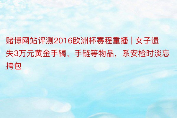 赌博网站评测2016欧洲杯赛程重播 | 女子遗失3万元黄金手镯、手链等物品，系安检时淡忘挎包