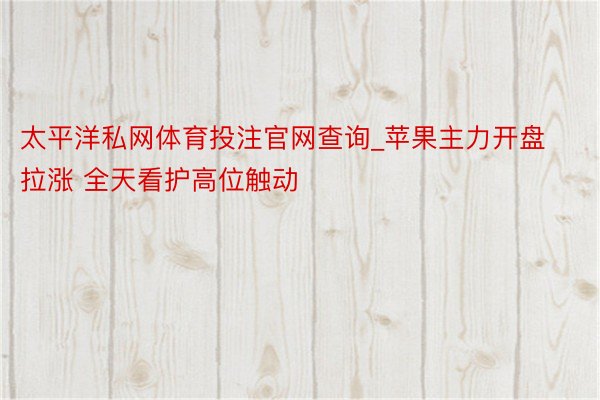 太平洋私网体育投注官网查询_苹果主力开盘拉涨 全天看护高位触动