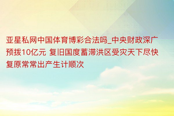 亚星私网中国体育博彩合法吗_中央财政深广预拨10亿元 复旧国度蓄滞洪区受灾天下尽快复原常常出产生计顺次