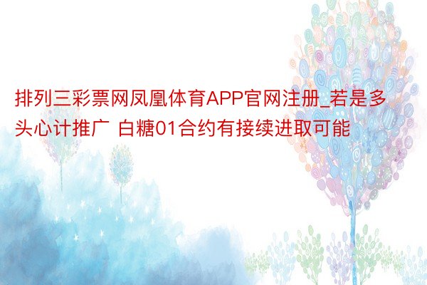 排列三彩票网凤凰体育APP官网注册_若是多头心计推广 白糖01合约有接续进取可能