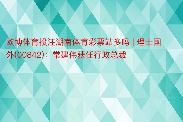 欧博体育投注湖南体育彩票站多吗 | 理士国外(00842)：常建伟获任行政总裁