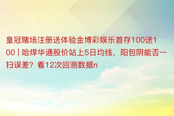 皇冠赌场注册送体验金博彩娱乐首存100送100 | 哈焊华通股价站上5日均线，阳包阴能否一扫误差？看12次回测数据n