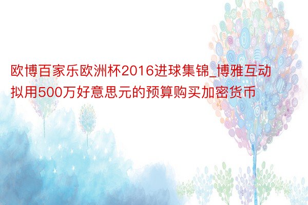 欧博百家乐欧洲杯2016进球集锦_博雅互动拟用500万好意思元的预算购买加密货币