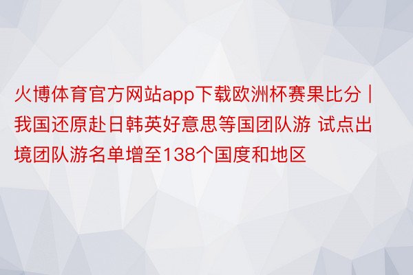 火博体育官方网站app下载欧洲杯赛果比分 | 我国还原赴日韩英好意思等国团队游 试点出境团队游名单增至138个国度和地区