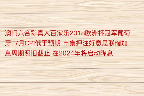 澳门六合彩真人百家乐2018欧洲杯冠军葡萄牙_7月CPI低于预期 市集押注好意思联储加息周期照旧截止 在2024年将启动降息