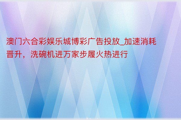 澳门六合彩娱乐城博彩广告投放_加速消耗晋升，洗碗机进万家步履火热进行