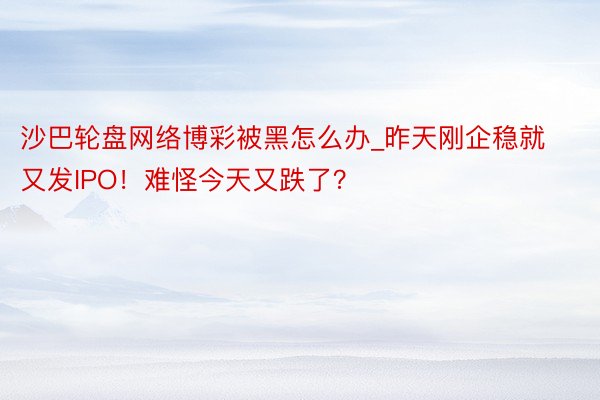 沙巴轮盘网络博彩被黑怎么办_昨天刚企稳就又发IPO！难怪今天又跌了？