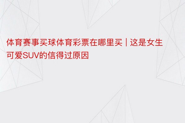 体育赛事买球体育彩票在哪里买 | 这是女生可爱SUV的信得过原因