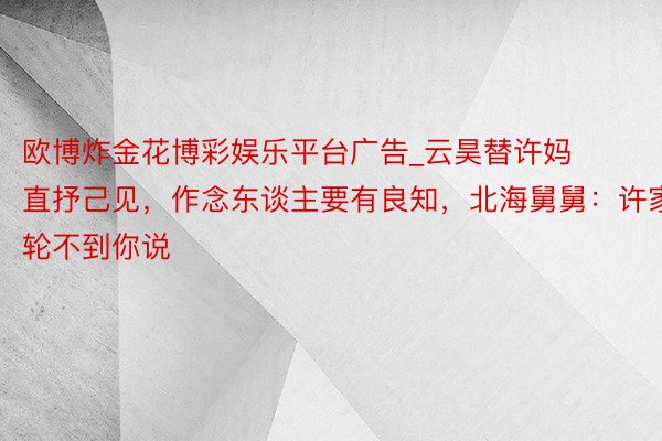 欧博炸金花博彩娱乐平台广告_云昊替许妈直抒己见，作念东谈主要有良知，北海舅舅：许家轮不到你说