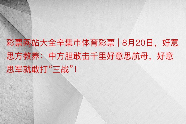 彩票网站大全辛集市体育彩票 | 8月20日，好意思方教养：中方胆敢击千里好意思航母，好意思军就敢打“三战”！