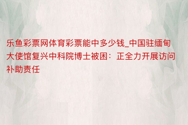 乐鱼彩票网体育彩票能中多少钱_中国驻缅甸大使馆复兴中科院博士被困：正全力开展访问补助责任