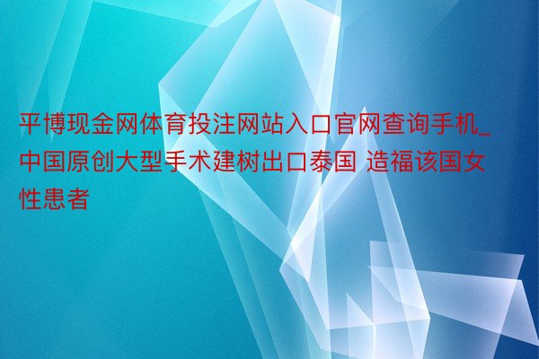 平博现金网体育投注网站入口官网查询手机_中国原创大型手术建树出口泰国 造福该国女性患者