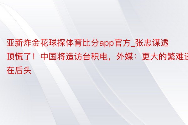 亚新炸金花球探体育比分app官方_张忠谋透顶慌了！中国将造访台积电，外媒：更大的繁难还在后头