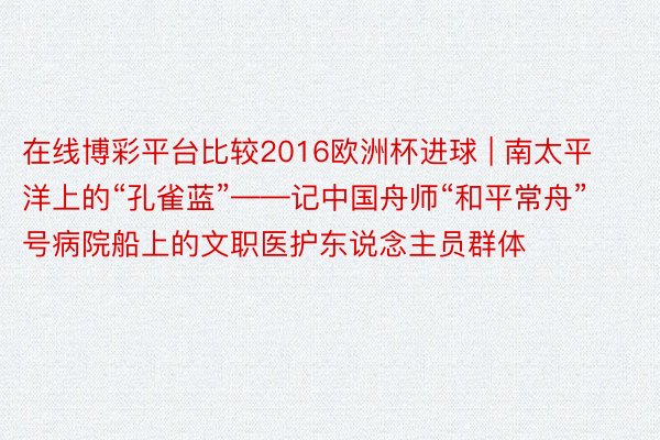 在线博彩平台比较2016欧洲杯进球 | 南太平洋上的“孔雀蓝”——记中国舟师“和平常舟”号病院船上的文职医护东说念主员群体