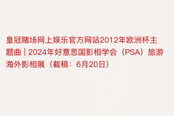 皇冠赌场网上娱乐官方网站2012年欧洲杯主题曲 | 2024年好意思国影相学会（PSA）旅游海外影相展（截稿：6月20日）