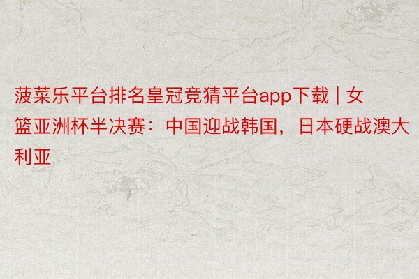 菠菜乐平台排名皇冠竞猜平台app下载 | 女篮亚洲杯半决赛：中国迎战韩国，日本硬战澳大利亚