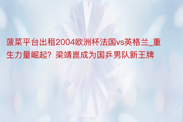 菠菜平台出租2004欧洲杯法国vs英格兰_重生力量崛起？梁靖崑成为国乒男队新王牌