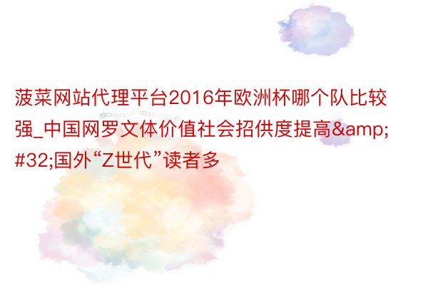 菠菜网站代理平台2016年欧洲杯哪个队比较强_中国网罗文体价值社会招供度提高&#32;国外“Z世代”读者多