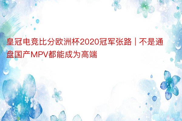 皇冠电竞比分欧洲杯2020冠军张路 | 不是通盘国产MPV都能成为高端