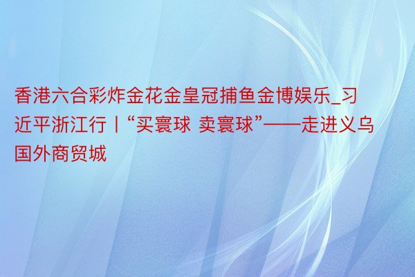 香港六合彩炸金花金皇冠捕鱼金博娱乐_习近平浙江行丨“买寰球 卖寰球”——走进义乌国外商贸城