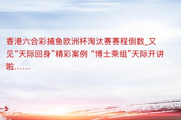 香港六合彩捕鱼欧洲杯淘汰赛赛程倒数_又见“天际回身”精彩案例 “博士乘组”天际开讲啦……