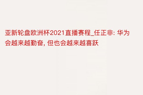 亚新轮盘欧洲杯2021直播赛程_任正非: 华为会越来越勤奋, 但也会越来越喜跃