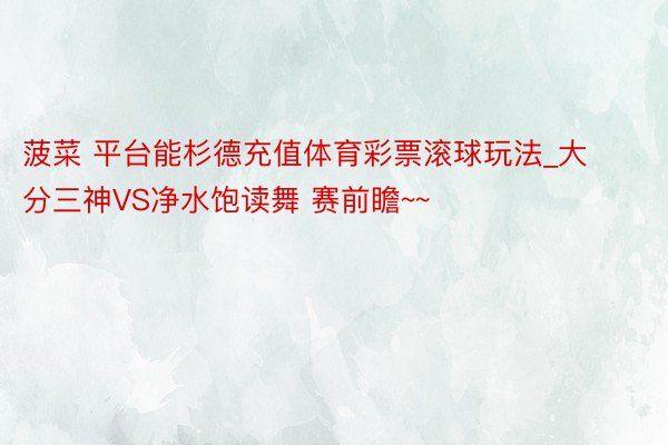 菠菜 平台能杉德充值体育彩票滚球玩法_大分三神VS净水饱读舞 赛前瞻~~