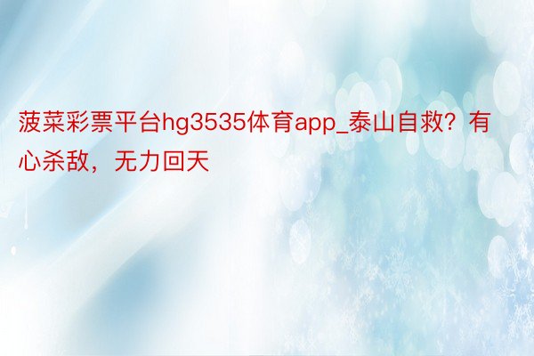 菠菜彩票平台hg3535体育app_泰山自救？有心杀敌，无力回天