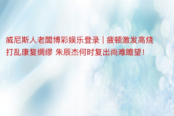 威尼斯人老闆博彩娱乐登录 | 疲顿激发高烧打乱康复绸缪 朱辰杰何时复出尚难瞻望！