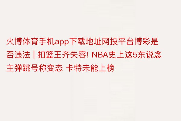 火博体育手机app下载地址网投平台博彩是否违法 | 扣篮王齐失容! NBA史上这5东说念主弹跳号称变态 卡特未能上榜