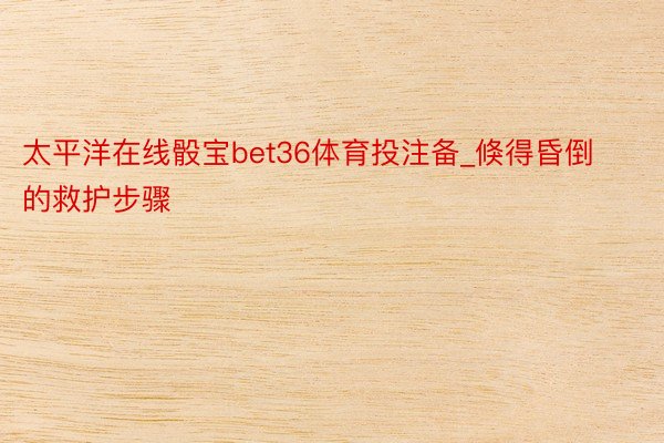 太平洋在线骰宝bet36体育投注备_倏得昏倒的救护步骤